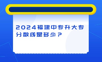 2024年福建中專(zhuān)升大專(zhuān)分?jǐn)?shù)線(xiàn)是多少？