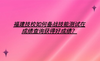 福建技校如何備戰(zhàn)技能測試在成績查詢獲得好成績？